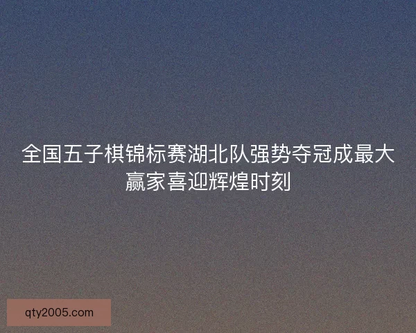 全国五子棋锦标赛湖北队强势夺冠成最大赢家喜迎辉煌时刻